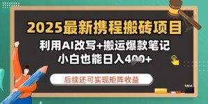 2025最新携程搬砖项目，利用AI改写+搬运爆款笔记，小白也能日入4张，后续还可实现矩阵收益