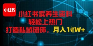 小红书卖养生资料轻松上热门，打造私域闭环，月入1W+